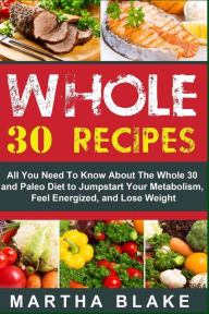 Title: Whole 30 Recipes: All You Need To Know About The Whole 30 and Paleo Diet to Jumpstart Your Metabolism, Feel Energized, and Lose Weight, Author: Martha Blake