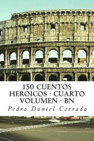 Title: 150 Cuentos Heroicos - Cuarto Volumen - BN: Cuarto Volumen del Sexto Libro de la Serie 365 Cuentos Infantiles y Juveniles, Author: Pedro Daniel Corrado