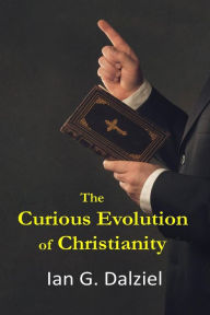 Title: The Curious Evolution of Christianity: How a bizarre religion grew out of superstition, legend, and exploitation., Author: Ian G. Dalziel