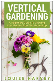 Title: Vertical Gardening: A Beginners Guide To Growing Your Own Vertical Garden, Author: Louise Harvey