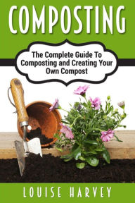 Title: Composting: A Complete Guide To Composting and Creating Your Own Compost, Author: Louise Harvey