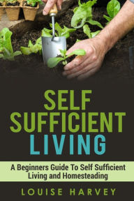 Title: Self Sufficient Living: A Beginners Guide To Self Sufficient Living and Homesteading, Author: Louise Harvey