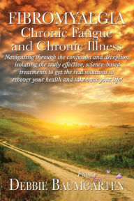 Title: Fibromyalgia, Chronic Fatigue and Chronic Illness; Navigating through the confusion and deception, isolating the truly effective, science-based treatments to get the real solutions to recover your health and take back your life!, Author: Debra Baumgarten