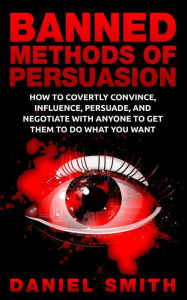 Title: Banned Methods Of Persuasion: How To Covertly Convince, Influence, Persuade, And Negotiate With Anyone To Get Them To Do What You Want, Author: Daniel Smith