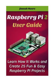 Title: Raspberry Pi 2 User Guide Learn How It Works and Create 25 Fun & Easy Raspberry Pi Projects: Programming, Operating system, HTML, Author: Jimnah Moore