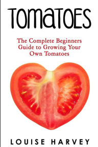 Title: Tomatoes: The Complete Beginners Guide To Growing Your Own Tomatoes, Author: Louise Harvey