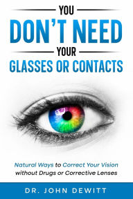 Title: You Don't Need Your Glasses or Contacts: Natural Ways to Correct Your Vision Without Drugs or Corrective Lenses, Author: John DeWitt
