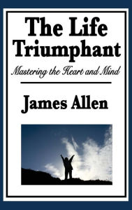 Title: The Life Triumphant: Mastering the Heart and Mind, Author: James Allen