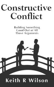 Title: Constructive Conflict: Building Something Good Out of All Those Arguments, Author: Keith R Wilson