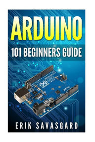 Title: Arduino: 101 Beginners Guide: How to get started with Your Arduino (Tips, Tricks, Projects and More!), Author: Erik Savasgard