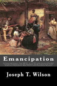 Title: Emancipation: Its Course and Progress, From 1481 B.C. to A.D.1875, with a Review of President Lincoln's Proclamations, the XIII Amendment, and the Progress of the Freed People Since Emancipation, With a History of the Emancipation Monument, Author: Joseph T. Wilson