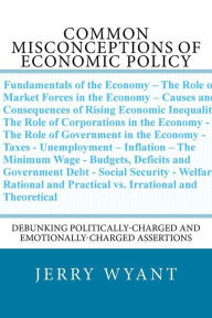 Title: Common Misconceptions of Economic Policy: Debunking Politically-charged and Emotionally-charged Assertions, Author: Cheryl Creech