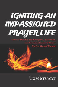 Title: Igniting An Impassioned Prayer Life: How to Develop the Energized, Extended, and Sustainable Life of Prayer You've Always Wanted, Author: Tom Stuart