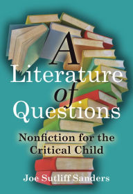 Title: A Literature of Questions: Nonfiction for the Critical Child, Author: Joe Sutliff Sanders