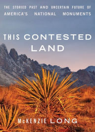 Title: This Contested Land: The Storied Past and Uncertain Future of America's National Monuments, Author: McKenzie Long