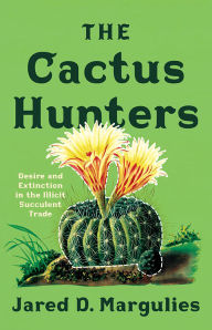 Title: The Cactus Hunters: Desire and Extinction in the Illicit Succulent Trade, Author: Jared D. Margulies