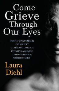 Title: Come Grieve Through Our Eyes: How To Give Comfort And Support To Bereaved Parents By Taking A Glimpse Into Our Hidden Dark World Of Grief, Author: Laura Diehl