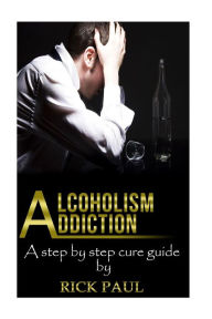Title: Alcoholism Addiction: A Step by Step Cure Guide (Alcohol Addiction, Treatment, Alcohol, Recovery, Rehab, Effect), Author: Rick Paul