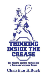 Title: Thinking Inside the Crease: The Mental Secrets to Becoming a Dominant Lacrosse Goalie, Author: Christian K Buck