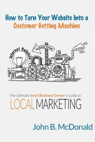 Title: How to Turn Your Website Into a Customer Getting Machine: The Ultimate Small Business Owner's Guide to Local Marketing, Author: John McDonald