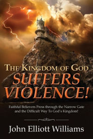 Title: The Kingdom of God Suffers Violence!: Faithful Believers Press through the Narrow Gate and the Difficult Way To God's Kingdom!, Author: John Elliott Williams