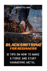 Title: Blacksmithing For Beginners: 21 Tips On How to Make A Forge and Start Hammering Metal: (Blacksmithing, blacksmith, how to blacksmith, how to blacksmithing, metal work), Author: Adam Stillman