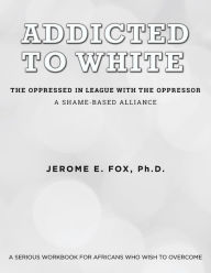 Title: Addicted to White The Oppressed in League with the Oppressor: A Shame-Based Alliance, Author: Jerome E Fox PH D