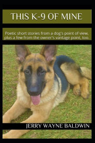 Title: This K-9 of Mine: Poetic short stories from a dog's point of view, plus a few from the owner's vantage point, too., Author: Jerry Wayne Baldwin