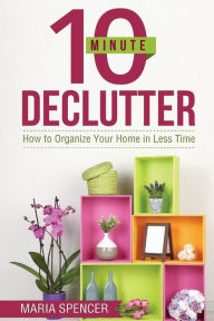 Title: 10 Minute Declutter: How to Organize Your Home in Less Time, Author: Maria Spencer
