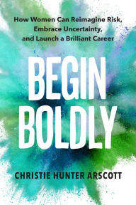 Title: Begin Boldly: How Women Can Reimagine Risk, Embrace Uncertainty & Launch a Brilliant Career, Author: Christie Hunter Arscott