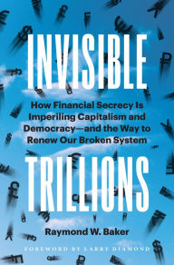 Title: Invisible Trillions: How Financial Secrecy Is Imperiling Capitalism and Democracy and the Way to Renew Our Broken System, Author: Raymond W. Baker