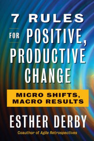 Title: 7 Rules for Positive, Productive Change: Micro Shifts, Macro Results, Author: Esther Derby