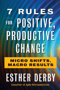 Title: 7 Rules for Positive, Productive Change: Micro Shifts, Macro Results, Author: Esther Derby
