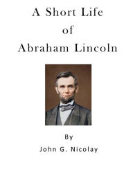 Title: A Short Life of Abraham Lincoln: Condensed from Nicolay & Hay's Abraham Lincoln: A History, Author: John G Nicolay