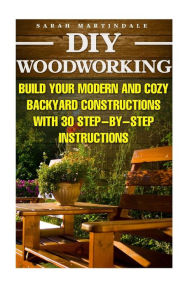 Title: DIY Woodworking: Build Your Modern And Cozy Backyard Constructions With 30 Step-by-Step Instructions: (Wood Pallets, Wood Pallet Projects, Diy Decoration And Design, Interior Design, DIY Hacks, Garden), Author: Sarah Martindale