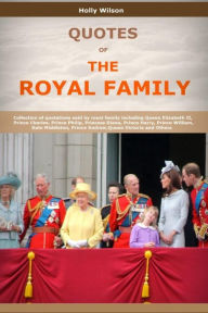 Title: Quotes Of The Royal Family: Collection of quotations said by royal family including Queen Elizabeth II, Prince Charles, Prince Philip, Princess Diana, Prince Harry, Prince William and Others, Author: Holly Wilson