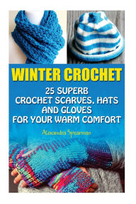 Title: Winter Crochet: 25 Superb Crochet Scarves, Hats and Gloves for Your Warm Comfort: (Crochet For Women, Modern Crochet, Crochet Stitches, Crochet Scarves, Crochet In One Day, Crochet Gloves, Hats), Author: Alexandra Spearman