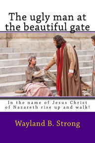 Title: The ugly man at the beautiful gate: In the name of Jesus Christ of Nazareth rise up and walk!, Author: Wayland B Strong