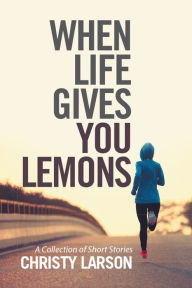 Title: When Life Gives You Lemons: A Collection of Short Stories, Author: Christy Larson