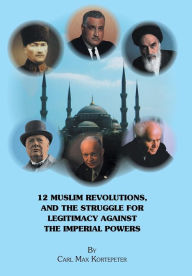 Title: 12 Muslim Revolutions, and the Struggle for Legitimacy Against the Imperial Powers, Author: Carl Max Kortepeter