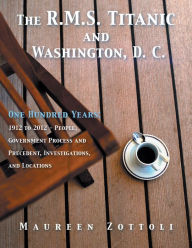 Title: The R.M.S. Titanic and Washington, D. C.: One Hundred Years: 1912 to 2012 - People, Government Process and Precedent, Investigations, and Locations, Author: Maureen Zottoli