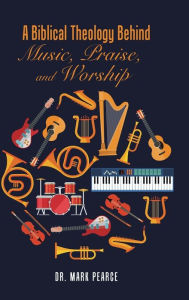 Title: A Biblical Theology Behind Music, Praise, and Worship, Author: Mark Pearce