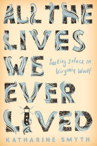 Title: All the Lives We Ever Lived: Seeking Solace in Virginia Woolf, Author: Katharine Smyth