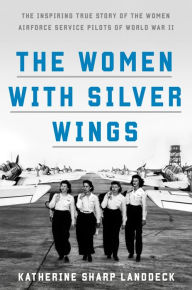 Title: The Women with Silver Wings: The Inspiring True Story of the Women Airforce Service Pilots of World War II, Author: Katherine Sharp Landdeck