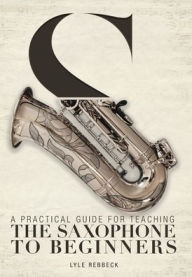 Title: A Practical Guide for Teaching the Saxophone to Beginners, Author: Lyle Rebbeck