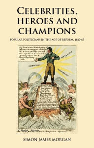 Title: Celebrities, heroes and champions: Popular politicians in the age of reform, 1810-67, Author: Simon James Morgan