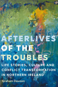 Title: Afterlives of the Troubles: Life stories, culture and conflict transformation in Northern Ireland, Author: Graham Dawson