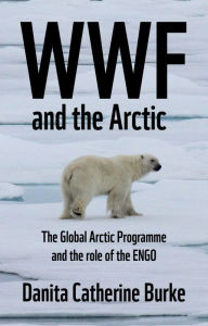 Title: WWF and Arctic environmentalism: Conservationism and the ENGO in the Circumpolar North, Author: Danita Catherine Burke