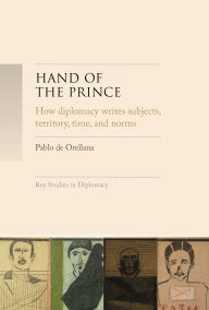 Title: Hand of the prince: How diplomacy writes subjects, territory, time, and norms, Author: Pablo de Orellana