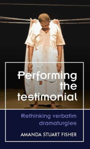 Title: Performing the testimonial: Rethinking verbatim dramaturgies, Author: Amanda Stuart Fisher